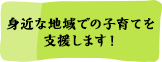 身近な地域での子育てを支援します！