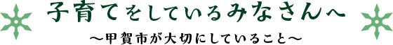 子育てをしているみなさんへ ～甲賀市が大切にしていること～